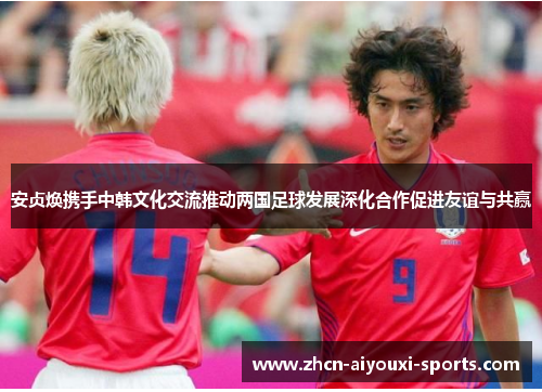 安贞焕携手中韩文化交流推动两国足球发展深化合作促进友谊与共赢